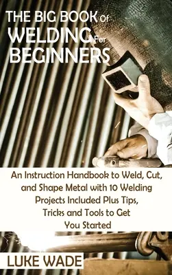 Das große Buch des Schweißens für Anfänger: Eine Anleitung zum Schweißen, Schneiden und Umformen von Metall mit 10 Schweißprojekten sowie Tipps, Tricks und T - The Big Book of Welding for Beginners: An Instruction Handbook to Weld, Cut, and Shape Metal with 10 Welding Projects Included Plus Tips, Tricks and T