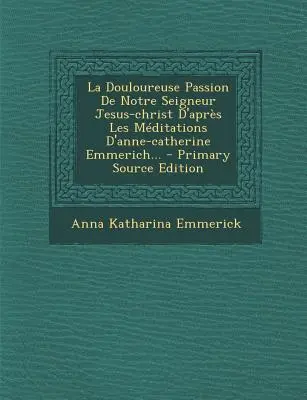 La Douloureuse Passion de Notre Seigneur Jesus-Christ D'Apres Les Meditations D'Anne-Catherine Emmerich... - Primärquellen-Edition - La Douloureuse Passion de Notre Seigneur Jesus-Christ D'Apres Les Meditations D'Anne-Catherine Emmerich... - Primary Source Edition