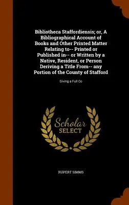 Bibliotheca Staffordiensis; Or, a Bibliographical Account of Books and Other Printed Matter Relating To-- Printed or Published In-- Or Written by a Na