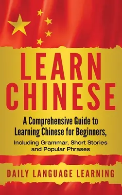 Chinesisch lernen: Ein umfassender Leitfaden zum Erlernen der chinesischen Sprache für Anfänger, einschließlich Grammatik, Kurzgeschichten und beliebte Redewendungen - Learn Chinese: A Comprehensive Guide to Learning Chinese for Beginners, Including Grammar, Short Stories and Popular Phrases