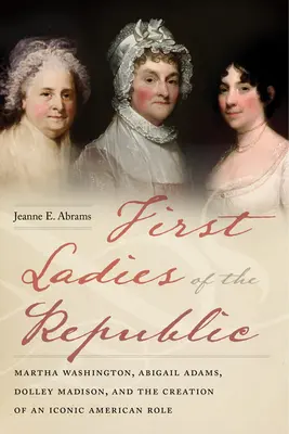 Die ersten Damen der Republik: Martha Washington, Abigail Adams, Dolley Madison und die Entstehung einer ikonischen amerikanischen Rolle - First Ladies of the Republic: Martha Washington, Abigail Adams, Dolley Madison, and the Creation of an Iconic American Role