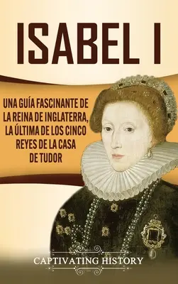 Isabel I: Una gua fascinante de la reina de Inglaterra, la ltima de los cinco reyes de la casa de Tudor