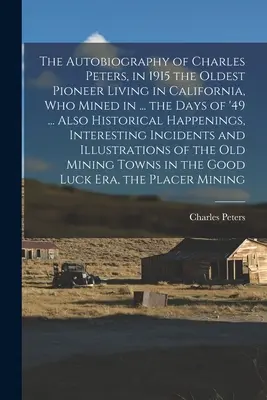 Die Autobiographie von Charles Peters, 1915 der älteste in Kalifornien lebende Pionier, der in den Tagen des Jahres '49 Bergbau betrieb ... Außerdem: Historische Begebenheiten, - The Autobiography of Charles Peters, in 1915 the Oldest Pioneer Living in California, who Mined in ... the Days of '49 ... Also Historical Happenings,