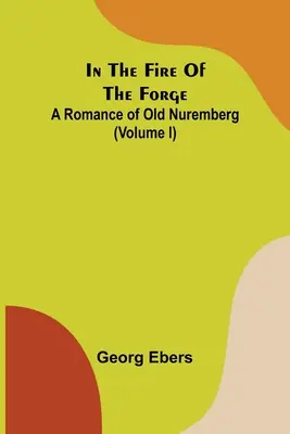 Im Feuer der Schmiede; Ein Roman aus dem alten Nürnberg (Band I) - In The Fire Of The Forge; A Romance of Old Nuremberg (Volume I)