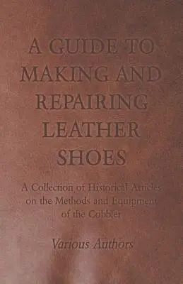 Ein Leitfaden zur Herstellung und Reparatur von Lederschuhen - Eine Sammlung historischer Artikel über die Methoden und die Ausrüstung des Schusters - A Guide to Making and Repairing Leather Shoes - A Collection of Historical Articles on the Methods and Equipment of the Cobbler