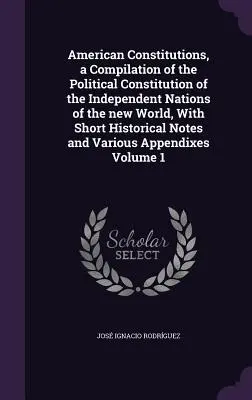 American Constitutions, a Compilation of the Political Constitution of the Independent Nations of the new World, With Short Historical Notes and Vario