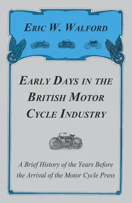 Early Days in the British Motor Cycle Industry - A Short History of the Years Before the Arrival of the Motor Cycle Press - Early Days in the British Motor Cycle Industry - A Brief History of the Years Before the Arrival of the Motor Cycle Press