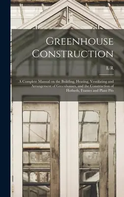 Gewächshausbau: Ein vollständiges Handbuch über den Bau, die Beheizung, die Belüftung und die Einrichtung von Gewächshäusern sowie über den Bau von Frühbeeten - Greenhouse Construction: A Complete Manual on the Building, Heating, Ventilating and Arrangement of Greenhouses, and the Construction of Hotbed