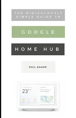 Die verblüffend einfache Anleitung zu Google Home Hub: Eine praktische Anleitung zur Einrichtung eines intelligenten Hauses - The Ridiculously Simple Guide to Google Home Hub: A Practical Guide to Setting Up a Smart Home