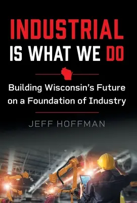 Industriell ist, was wir tun: Die Zukunft von Wisconsin auf einem industriellen Fundament aufbauen - Industrial Is What We Do: Building Wisconsin's Future on a Foundation of Industry