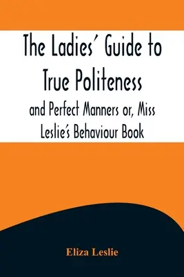 Der Damenleitfaden für wahre Höflichkeit und perfekte Manieren oder Miss Leslies Benimmbuch - The Ladies' Guide to True Politeness and Perfect Manners or, Miss Leslie's Behaviour Book