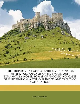 The Property Tax ACT (5 [and] 6 Vict. Cap. 35), with a Full Analysis of Its Provisions, Explanatory Notes, Forms of Proceedings, Cases of Illustration, - The Property Tax ACT (5 [and] 6 Vict. Cap. 35), with a Full Analysis of Its Provisions, Explanatory Notes, Forms of Proceeding, Cases of Illustration,