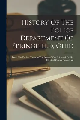 Geschichte der Polizeibehörde von Springfield, Ohio: Von den frühesten Zeiten bis zur Gegenwart mit einer Aufzeichnung der wichtigsten Verbrechen - History Of The Police Department Of Springfield, Ohio: From The Earliest Times In The Present With A Record Of The Principal Crimes Committed