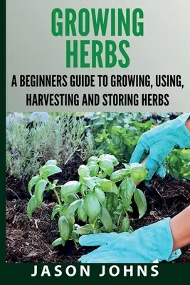 Growing Herbs A Beginners Guide to Growing, Using, Harvesting and Storing Herbs: Der vollständige Leitfaden für Anbau, Verwendung und Zubereitung von Kräutern - Growing Herbs A Beginners Guide to Growing, Using, Harvesting and Storing Herbs: The Complete Guide To Growing, Using and Cooking Herbs