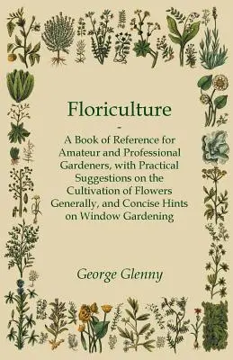 Floriculture - A Book of Reference for Amateur and Professional Gardeners with Practical Suggestions on the Cultivation of Flowers Generally and Conci