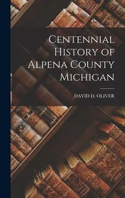 Hundertjährige Geschichte von Alpena County Michigan - Centennial History of Alpena County Michigan