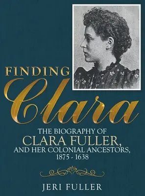 Auf der Suche nach Clara: Die Biografie von Clara Fuller und ihren kolonialen Vorfahren, 1875-1638 - Finding Clara: The Biography of Clara Fuller and Her Colonial Ancestors, 1875-1638