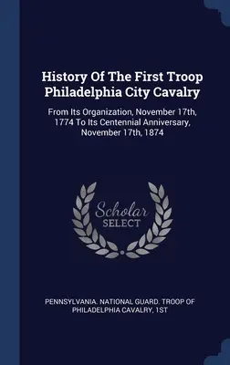 Geschichte der ersten Truppe der Philadelphia City Cavalry: Von ihrer Gründung am 17. November 1774 bis zu ihrem hundertjährigen Bestehen am 17. November 1874 - History Of The First Troop Philadelphia City Cavalry: From Its Organization, November 17th, 1774 To Its Centennial Anniversary, November 17th, 1874