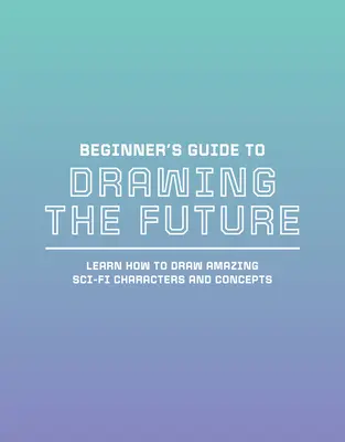 Einsteigerhandbuch zum Zeichnen der Zukunft: Erstaunliche Sci-Fi-Charaktere und -Konzepte zeichnen lernen - Beginner's Guide to Drawing the Future: Learn How to Draw Amazing Sci-Fi Characters and Concepts