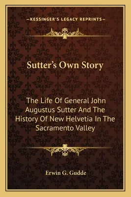 Sutters eigene Geschichte: Das Leben von General John Augustus Sutter und die Geschichte von Neu-Helvetien im Sacramento-Tal - Sutter's Own Story: The Life of General John Augustus Sutter and the History of New Helvetia in the Sacramento Valley