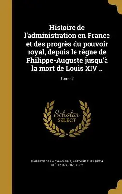 Histoire de l'administration en France et des progrs du pouvoir royal, depuis le rgne de Philippe-Auguste jusqu'à la mort de Louis XIV ...; Tome 2 - Histoire de l'administration en France et des progrs du pouvoir royal, depuis le rgne de Philippe-Auguste jusqu' la mort de Louis XIV ..; Tome 2