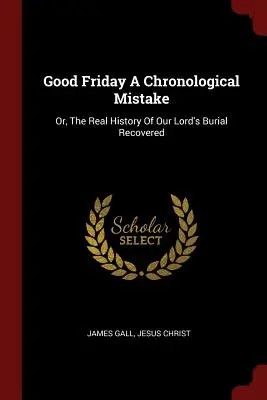 Karfreitag ein chronologischer Irrtum: Oder: Die wahre Geschichte des Begräbnisses unseres Herrn aufgedeckt - Good Friday a Chronological Mistake: Or, the Real History of Our Lord's Burial Recovered