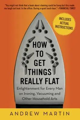 Wie man die Dinge richtig flach bekommt: Aufklärung für jeden Mann über Bügeln, Staubsaugen und andere Haushaltskünste - How to Get Things Really Flat: Enlightenment for Every Man on Ironing, Vacuuming and Other Household Arts