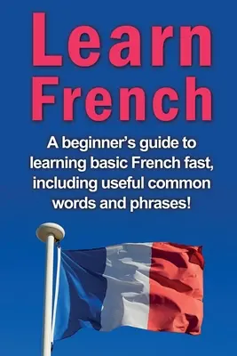 Französisch lernen: Ein Leitfaden für Anfänger zum schnellen Erlernen der Grundbegriffe der französischen Sprache, einschließlich nützlicher gängiger Wörter und Redewendungen! - Learn French: A beginner's guide to learning basic French fast, including useful common words and phrases!