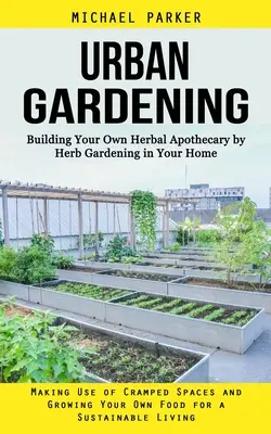 Urbanes Gärtnern: Bauen Sie Ihre eigene Kräuterapotheke durch Kräutergärtnern in Ihrem Haus (Wie Sie beengte Räume nutzen und Ihre eigenen Pflanzen anbauen - Urban Gardening: Building Your Own Herbal Apothecary by Herb Gardening in Your Home (Making Use of Cramped Spaces and Growing Your Own