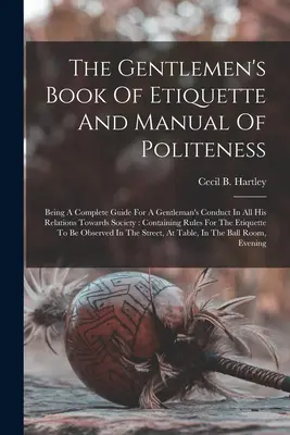 The Gentlemen's Book Of Etiquette And Manual Of Politeness: A Complete Guide For A Gentleman's Conduct In All His Relationsards Towards Society: Con - The Gentlemen's Book Of Etiquette And Manual Of Politeness: Being A Complete Guide For A Gentleman's Conduct In All His Relations Towards Society: Con