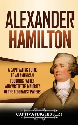 Alexander Hamilton: Ein fesselndes Handbuch über den amerikanischen Gründervater, der den Großteil der Federalist Papers verfasst hat - Alexander Hamilton: A Captivating Guide to an American Founding Father Who Wrote the Majority of The Federalist Papers