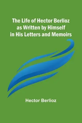 Das Leben von Hector Berlioz, wie er es in seinen Briefen und Memoiren aufgeschrieben hat - The Life of Hector Berlioz as Written by Himself in His Letters and Memoirs