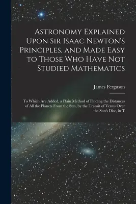 Astronomie erklärt nach Sir Isaac Newton's Prinzipien, und leicht gemacht für diejenigen, die nicht studiert haben, Mathematik: Zu welchem hinzugefügt sind, eine einfache Methode der - Astronomy Explained Upon Sir Isaac Newton's Principles, and Made Easy to Those Who Have Not Studied Mathematics: To Which Are Added, a Plain Method of