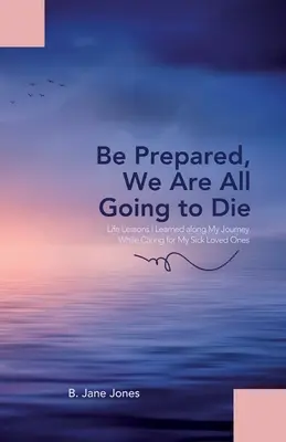 Seid vorbereitet, wir werden alle sterben: Lebenslektionen, die ich auf meiner Reise lernte, während ich mich um meine kranken Angehörigen kümmerte - Be Prepared, We Are All Going to Die: Life Lessons I Learned along My Journey While Caring for My Sick Loved Ones