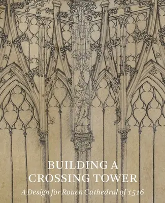 Der Bau eines Vierungsturms: Ein Entwurf für die Kathedrale von Rouen von 1516 - Building a Crossing Tower: A Design for Rouen Cathedral of 1516