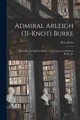 Admiral Arleigh (31-knot) Burke; die Geschichte eines kämpfenden Seemanns / von Ken Jones und Hubert Kelley, Jr. - Admiral Arleigh (31-knot) Burke; the Story of a Fighting Sailor / by Ken Jones and Hubert Kelley, Jr.