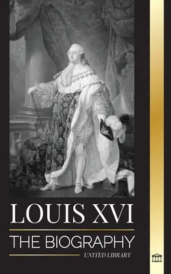 Ludwig XVI: Die Biographie des letzten französischen Königs, die Revolution und der Untergang der Monarchie - Louis XVI: The Biography of the Last French King, Revolution and the Fall of the Monarchy