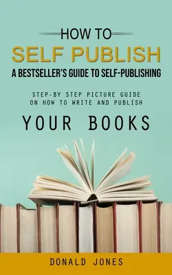 Wie man selbst veröffentlicht: Der Leitfaden eines Bestsellers zum Selbstverlag (Schritt-für-Schritt-Anleitung zum Schreiben und Veröffentlichen Ihrer Bücher) - How to Self Publish: A Bestseller's Guide to Self-publishing (Step-by Step Picture Guide on How to Write and Publish Your Books)