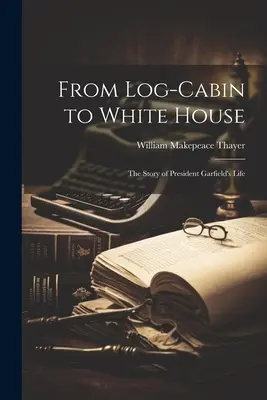 Von der Blockhütte zum Weißen Haus: Die Lebensgeschichte von Präsident Garfield - From Log-cabin to White House; the Story of President Garfield's Life