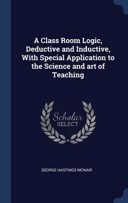 A Class Room Logic, Deductive and Inductive, With Special Application to the Science and art of Teaching