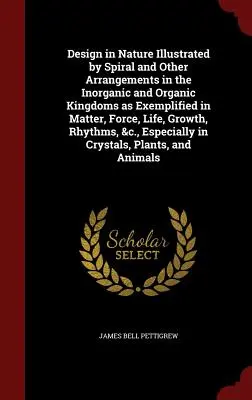 Design in Nature Illustrated by Spiral and Other Arrangements in the Inorganic and Organic Kingdoms as Exemplified in Matter, Force, Life, Growth, Rhy