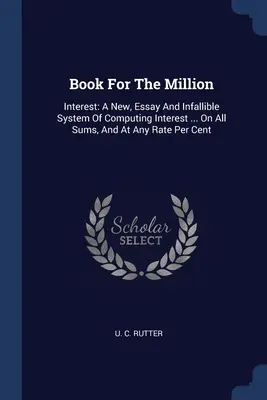 Buch für die Million: Zinsen: Ein Neues, Aufsatz Und Unfehlbares System Der Zinsberechnung ... Auf Alle Summen, Und Zu Jeder Rate Pro Cent - Book For The Million: Interest: A New, Essay And Infallible System Of Computing Interest ... On All Sums, And At Any Rate Per Cent