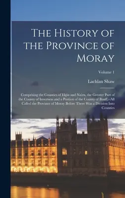 Die Geschichte der Province of Moray: Bestehend aus den Grafschaften Elgin und Nairn, dem größeren Teil der Grafschaft Inverness und einem Teil des Cou - The History of the Province of Moray: Comprising the Counties of Elgin and Nairn, the Greater Part of the County of Inverness and a Portion of the Cou