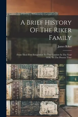 Eine kurze Geschichte der Familie Riker: Von ihrer ersten Auswanderung in dieses Land im Jahre 1638 bis zur Gegenwart - A Brief History Of The Riker Family: From Their First Emigration To This Country In The Year 1638, To The Present Time