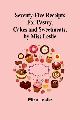 Fünfundsiebzig Rezepte für Gebäck, Kuchen und Süßspeisen, von Miss Leslie - Seventy-Five Receipts for Pastry, Cakes and Sweetmeats, by Miss Leslie