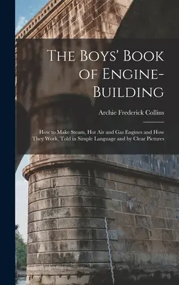 The Boys' Book of Engine-Building: Wie man Dampf-, Heißluft- und Gasmotoren baut und wie sie funktionieren, in einfacher Sprache und mit klaren Bildern erzählt - The Boys' Book of Engine-Building: How to Make Steam, Hot Air and Gas Engines and How They Work, Told in Simple Language and by Clear Pictures