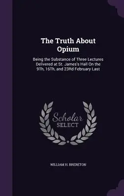 The Truth About Opium: Being the Substance of Three Lectures Delivered at St. James's Hall On the 9Th, 16Th, and 23Rd February Last