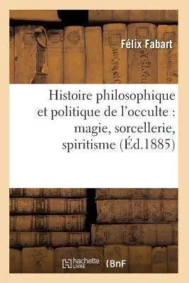 Histoire Philosophique Et Politique de l'Occulte: Magie, Zauberei, Spiritismus (d.1885) - Histoire Philosophique Et Politique de l'Occulte: Magie, Sorcellerie, Spiritisme (d.1885)