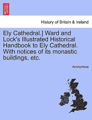Ely Cathedral] Ward and Lock's Illustrated Historical Handbook to Ely Cathedral. with Notices of Its Monastic Buildings, Etc. - Ely Cathedral.] Ward and Lock's Illustrated Historical Handbook to Ely Cathedral. with Notices of Its Monastic Buildings, Etc.