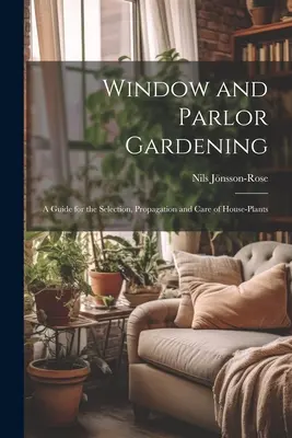 Gärtnern am Fenster und in der Stube: Ein Leitfaden für die Auswahl, Vermehrung und Pflege von Zimmerpflanzen - Window and Parlor Gardening: A Guide for the Selection, Propagation and Care of House-Plants